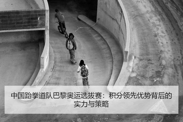 中国跆拳道队巴黎奥运选拔赛：积分领先优势背后的实力与策略