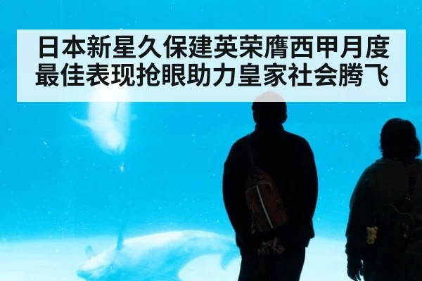 日本新星久保建英荣膺西甲月度最佳表现抢眼助力皇家社会腾飞